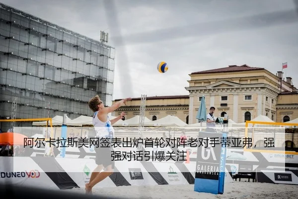 阿尔卡拉斯美网签表出炉首轮对阵老对手蒂亚弗，强强对话引爆关注